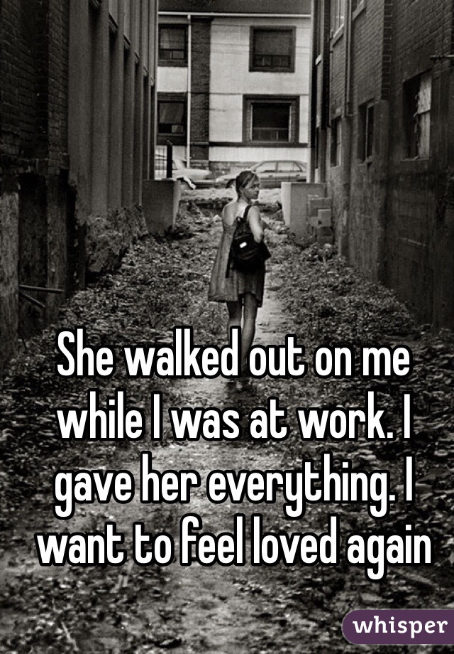 She walked out on me while I was at work. I gave her everything. I want to feel loved again