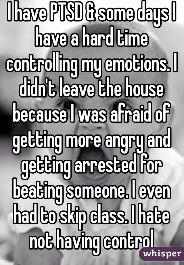 I have PTSD & some days I have a hard time controlling my emotions. I didn't leave the house because I was afraid of getting more angry and getting arrested for beating someone. I even had to skip class. I hate not having control