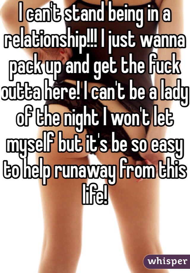 I can't stand being in a relationship!!! I just wanna pack up and get the fuck outta here! I can't be a lady of the night I won't let myself but it's be so easy to help runaway from this life! 