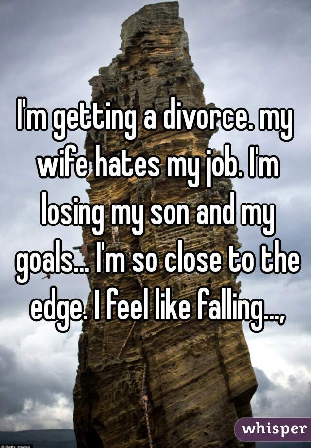 I'm getting a divorce. my wife hates my job. I'm losing my son and my goals... I'm so close to the edge. I feel like falling...,