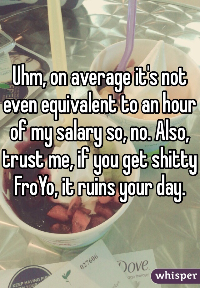 Uhm, on average it's not even equivalent to an hour of my salary so, no. Also, trust me, if you get shitty FroYo, it ruins your day. 
