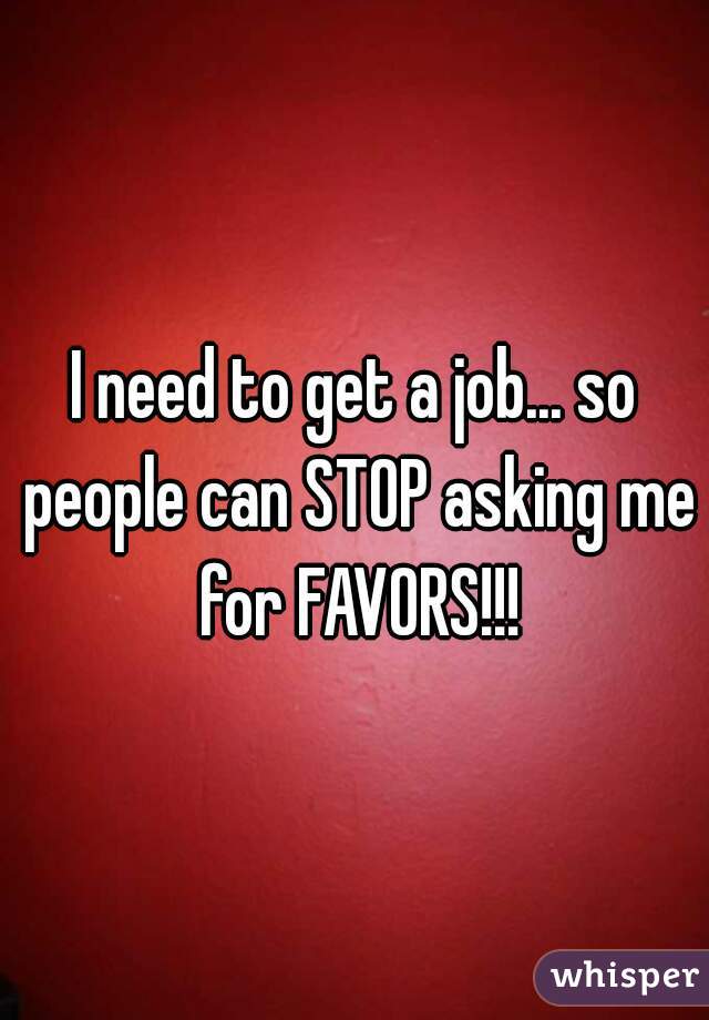 I need to get a job... so people can STOP asking me for FAVORS!!!