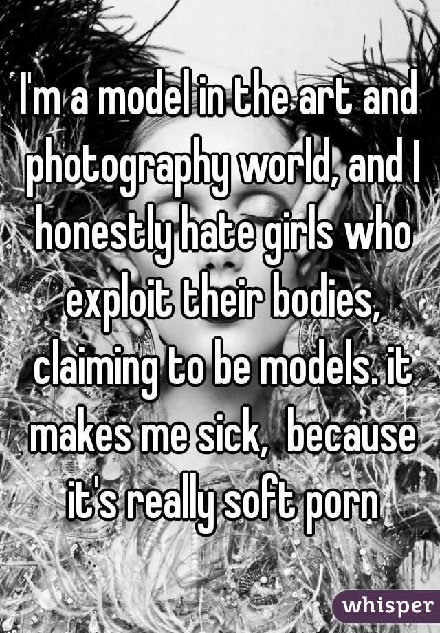 I'm a model in the art and photography world, and I honestly hate girls who exploit their bodies, claiming to be models. it makes me sick,  because it's really soft porn