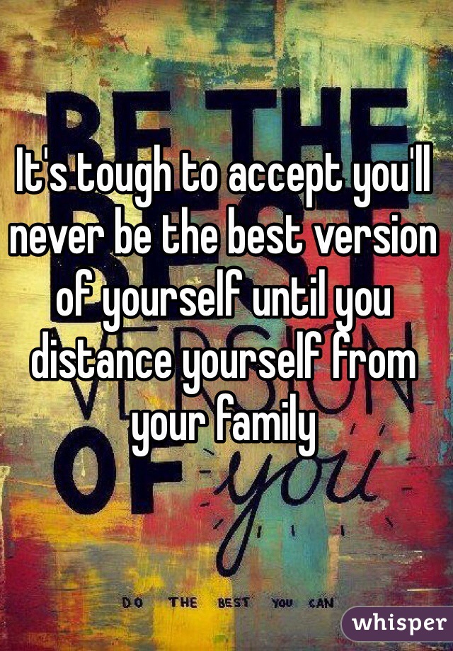 It's tough to accept you'll never be the best version of yourself until you distance yourself from your family