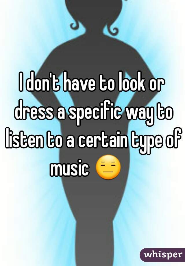 I don't have to look or dress a specific way to listen to a certain type of music 😑     
