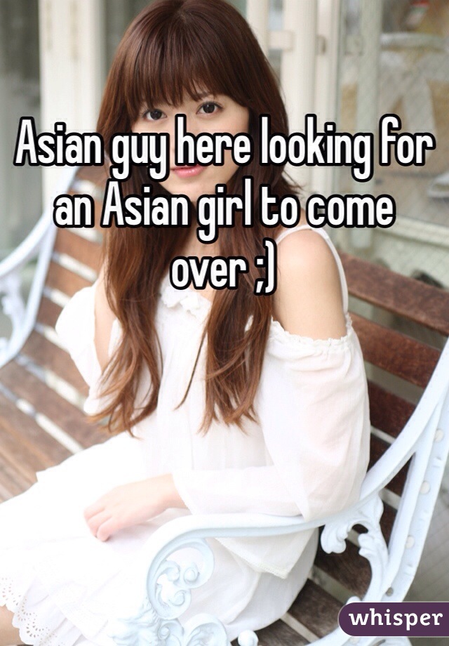 Asian guy here looking for an Asian girl to come over ;)