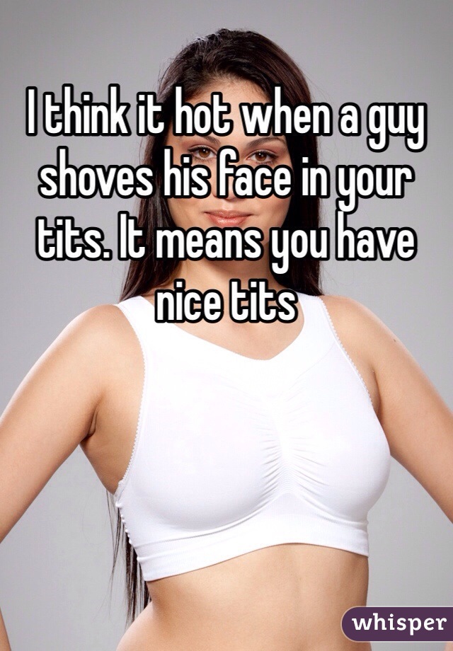 I think it hot when a guy shoves his face in your tits. It means you have nice tits 