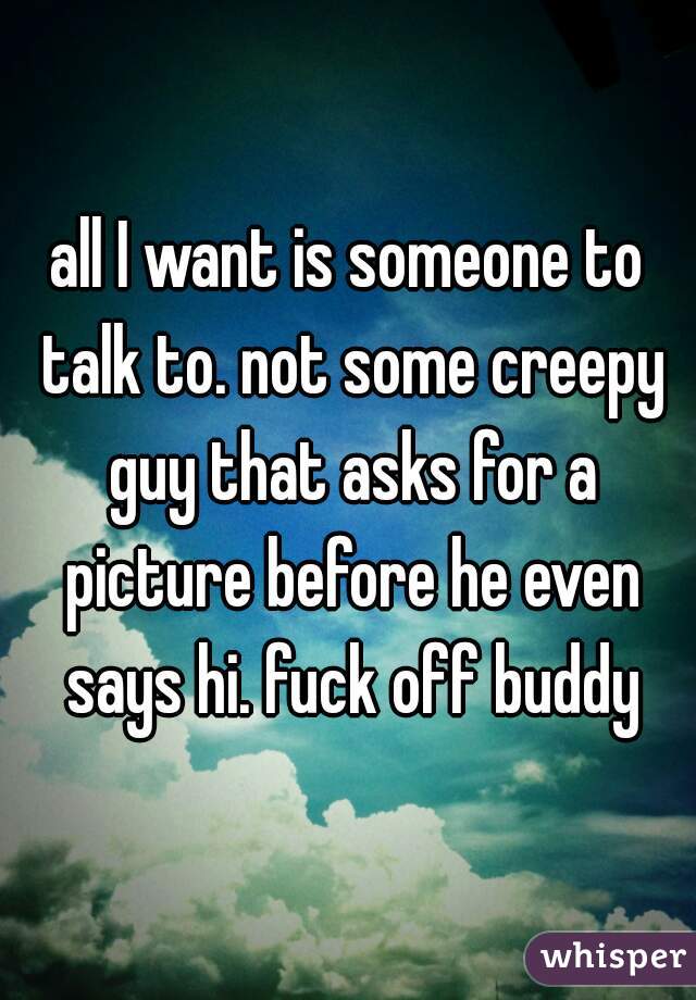 all I want is someone to talk to. not some creepy guy that asks for a picture before he even says hi. fuck off buddy