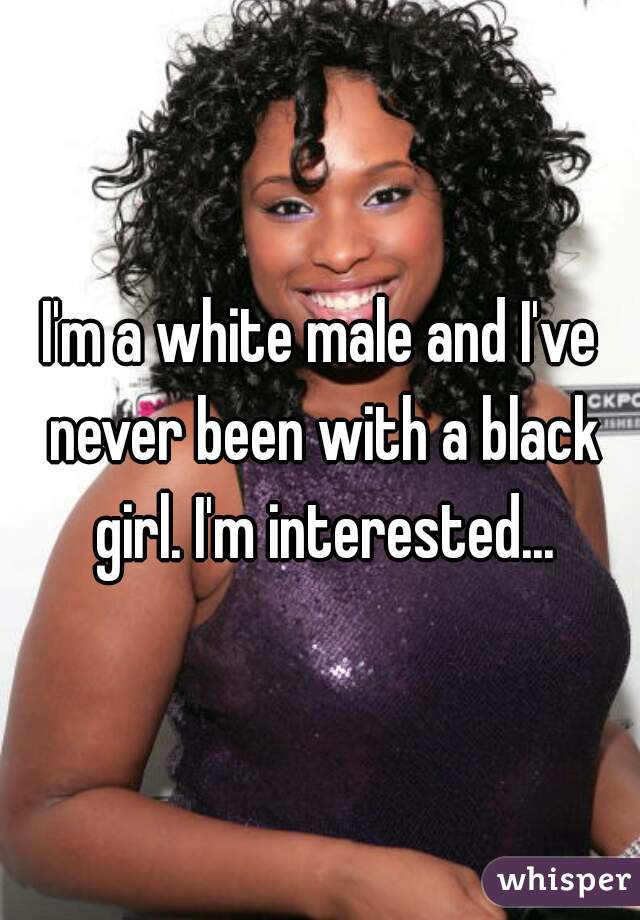 I'm a white male and I've never been with a black girl. I'm interested...