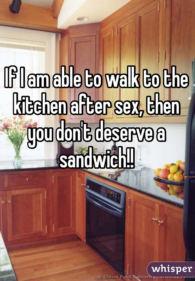 If I am able to walk to the kitchen after sex, then you don't deserve a sandwich!!