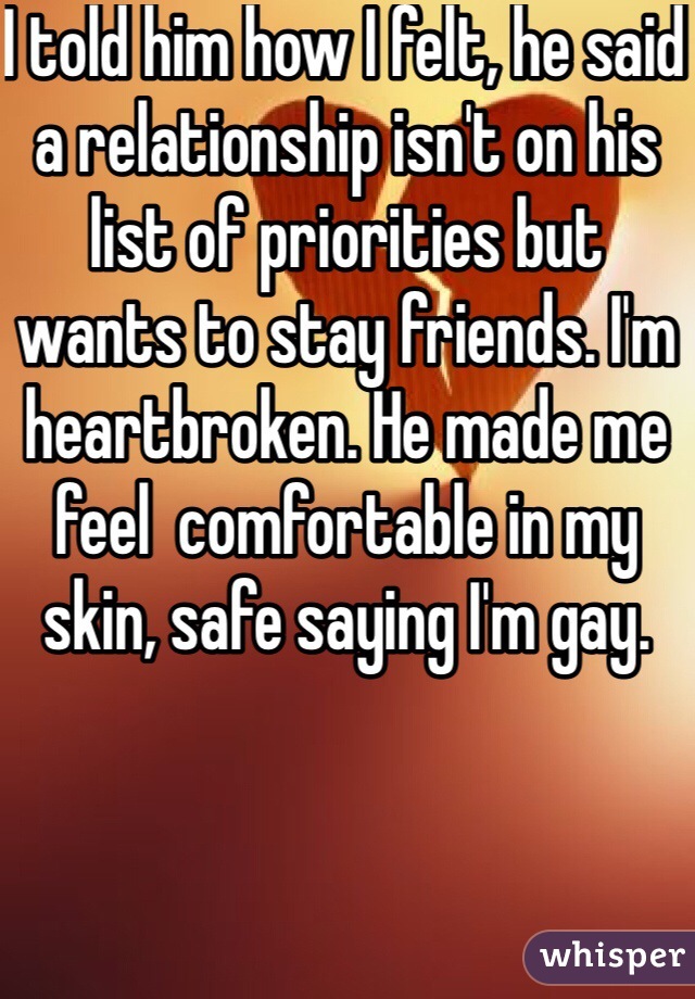 I told him how I felt, he said a relationship isn't on his list of priorities but wants to stay friends. I'm heartbroken. He made me feel  comfortable in my skin, safe saying I'm gay.
