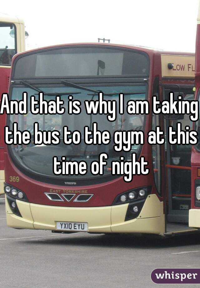 And that is why I am taking the bus to the gym at this time of night