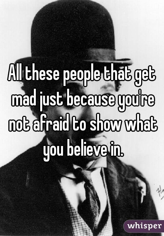 All these people that get mad just because you're not afraid to show what you believe in.