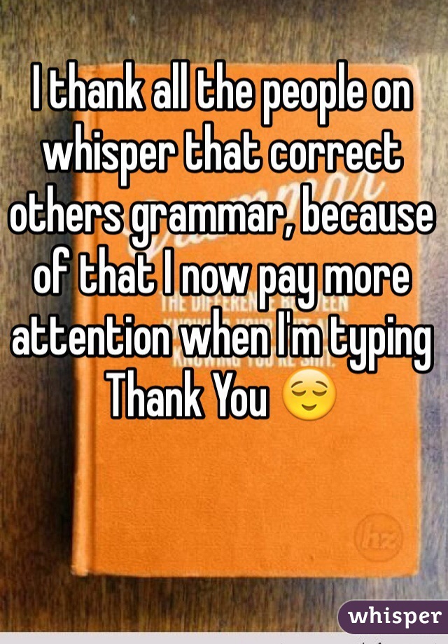 I thank all the people on whisper that correct others grammar, because of that I now pay more attention when I'm typing 
Thank You 😌
