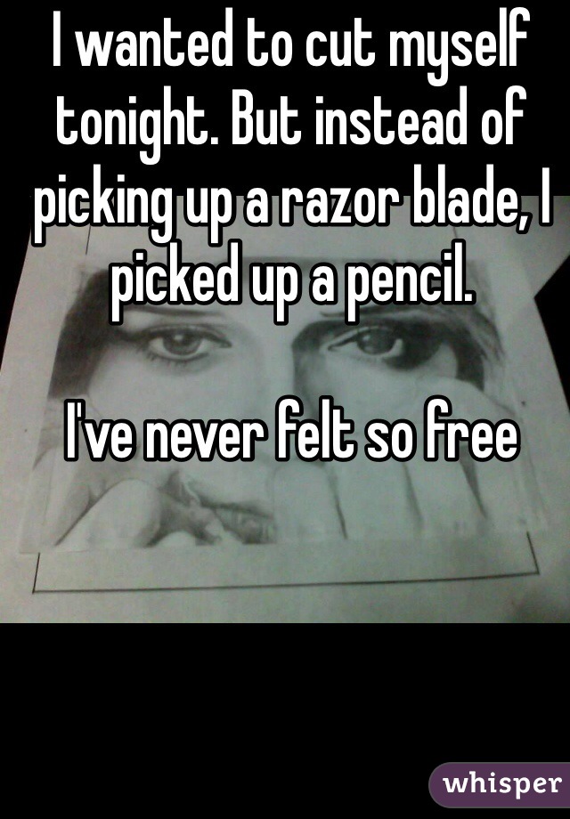 I wanted to cut myself tonight. But instead of picking up a razor blade, I picked up a pencil.

I've never felt so free