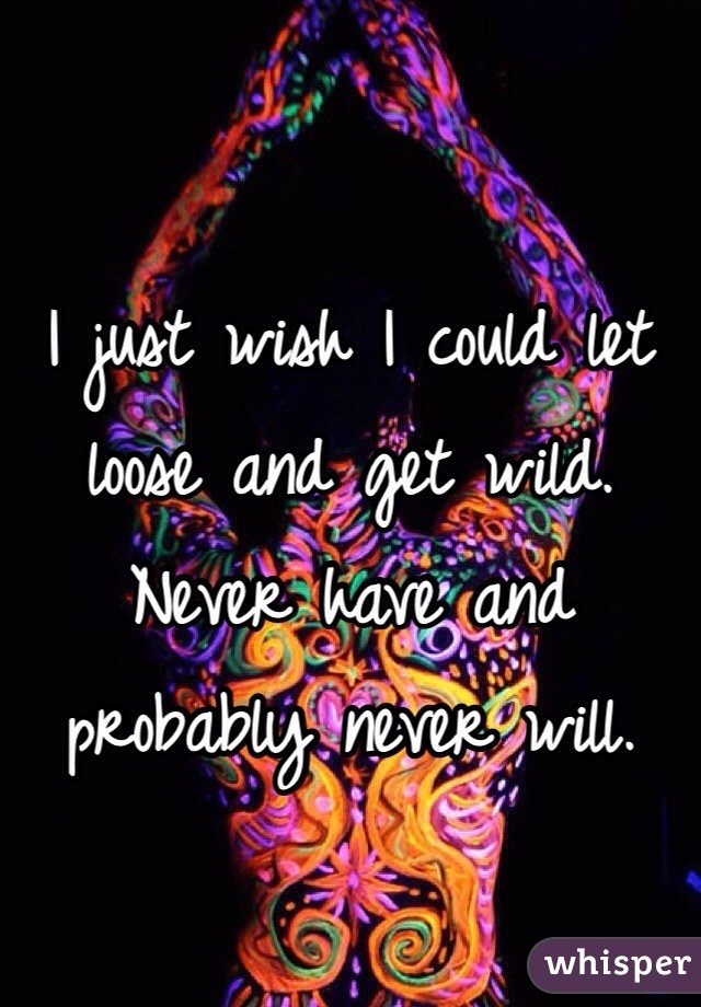 I just wish I could let loose and get wild. Never have and probably never will.