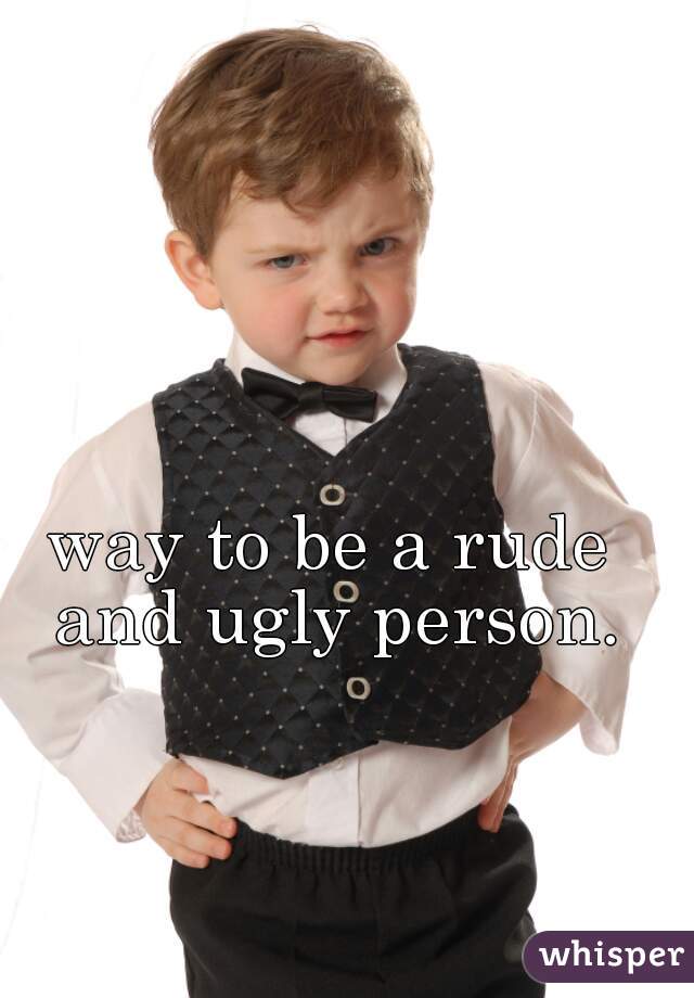 way to be a rude and ugly person.