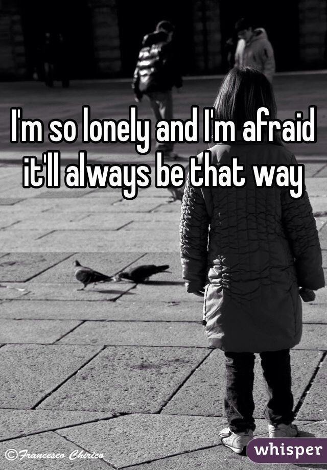 I'm so lonely and I'm afraid it'll always be that way