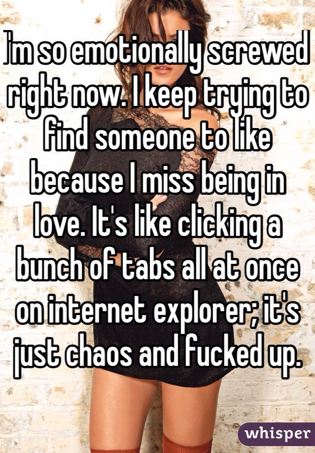 I'm so emotionally screwed right now. I keep trying to find someone to like because I miss being in love. It's like clicking a bunch of tabs all at once on internet explorer; it's just chaos and fucked up. 