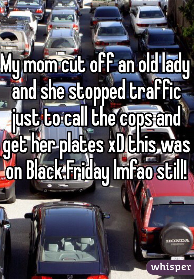 My mom cut off an old lady and she stopped traffic just to call the cops and get her plates xD this was on Black Friday lmfao still! 