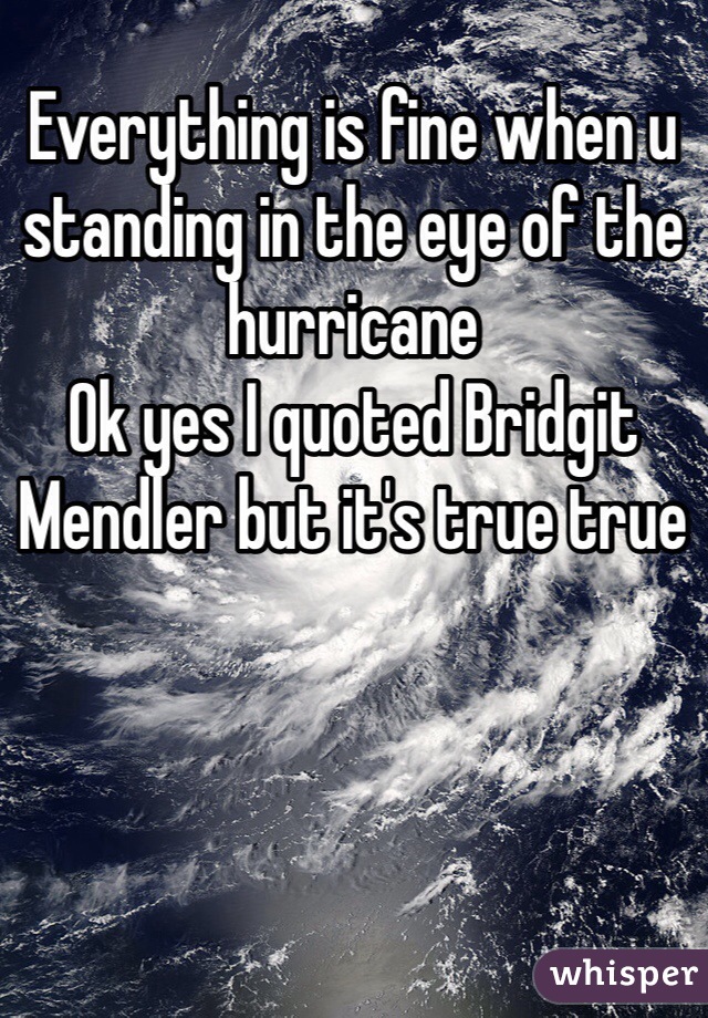 Everything is fine when u standing in the eye of the hurricane 
Ok yes I quoted Bridgit Mendler but it's true true