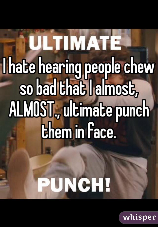I hate hearing people chew so bad that I almost, ALMOST., ultimate punch them in face. 