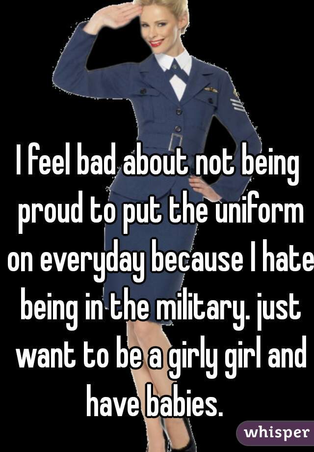 I feel bad about not being proud to put the uniform on everyday because I hate being in the military. just want to be a girly girl and have babies.  