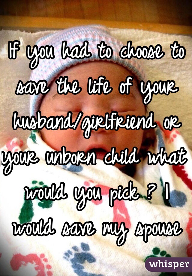 If you had to choose to save the life of your husband/girlfriend or your unborn child what would you pick ? I would save my spouse 