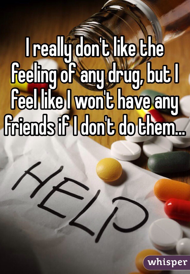 I really don't like the feeling of any drug, but I feel like I won't have any friends if I don't do them...