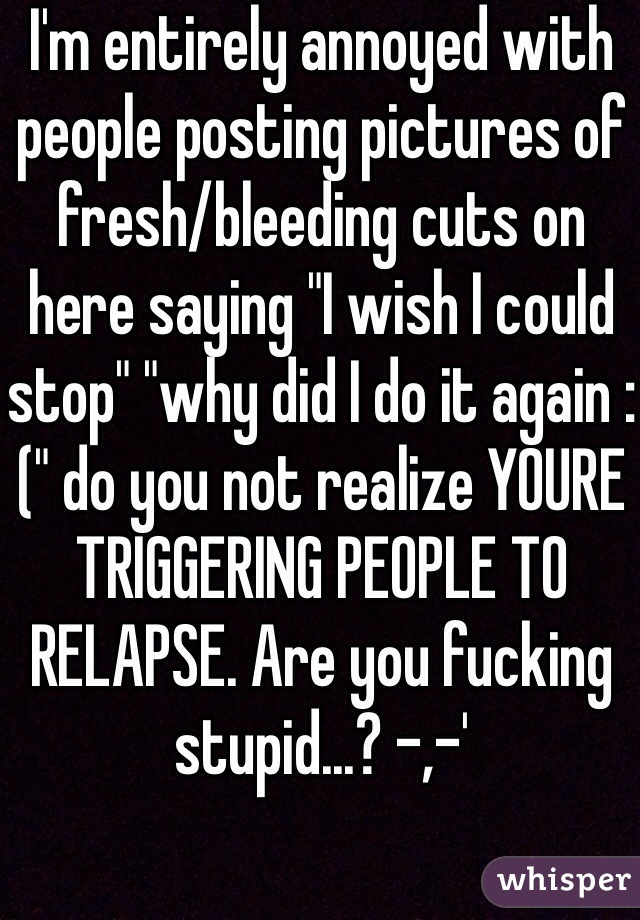 I'm entirely annoyed with people posting pictures of fresh/bleeding cuts on here saying "I wish I could stop" "why did I do it again :(" do you not realize YOURE TRIGGERING PEOPLE TO RELAPSE. Are you fucking stupid...? -,-'