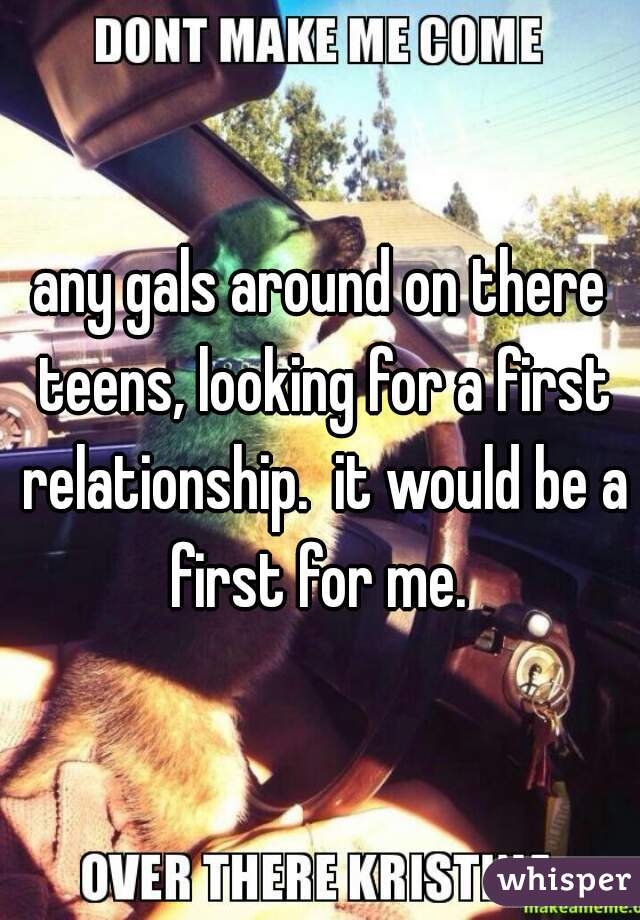 any gals around on there teens, looking for a first relationship.  it would be a first for me. 