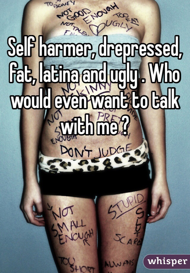 Self harmer, drepressed, fat, latina and ugly . Who would even want to talk with me ?