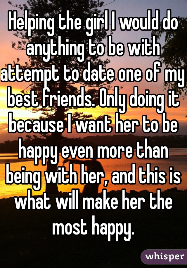 Helping the girl I would do anything to be with attempt to date one of my best friends. Only doing it because I want her to be happy even more than being with her, and this is what will make her the most happy.