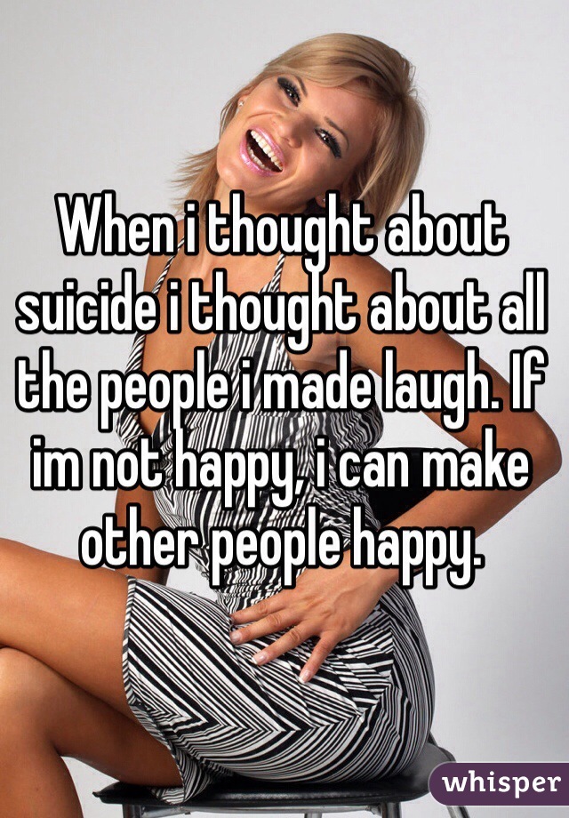 When i thought about suicide i thought about all the people i made laugh. If im not happy, i can make other people happy.