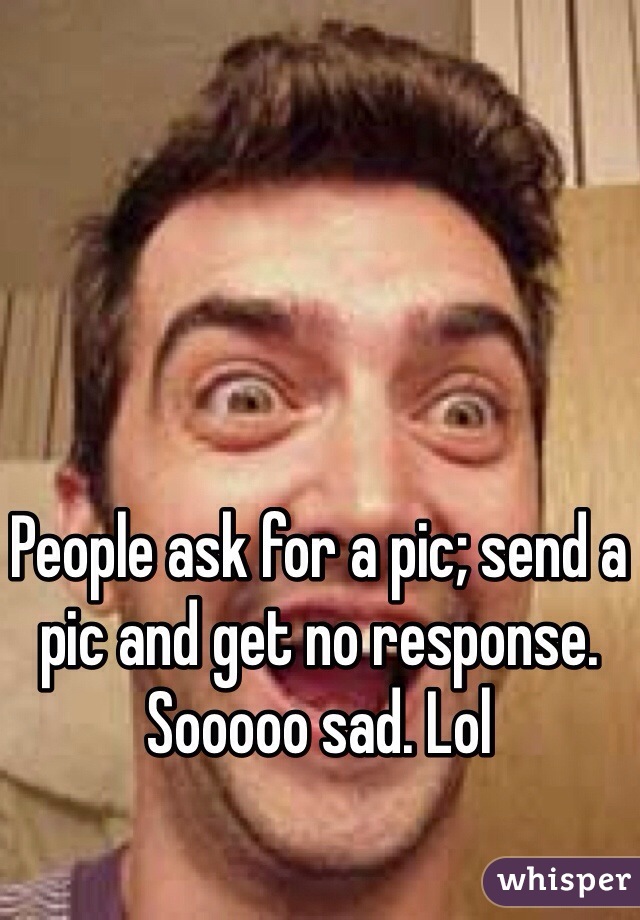 People ask for a pic; send a pic and get no response. Sooooo sad. Lol