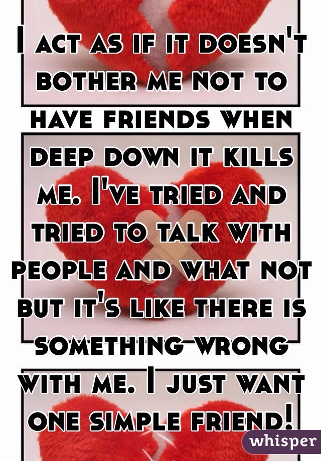 I act as if it doesn't bother me not to have friends when deep down it kills me. I've tried and tried to talk with people and what not but it's like there is something wrong with me. I just want one simple friend!