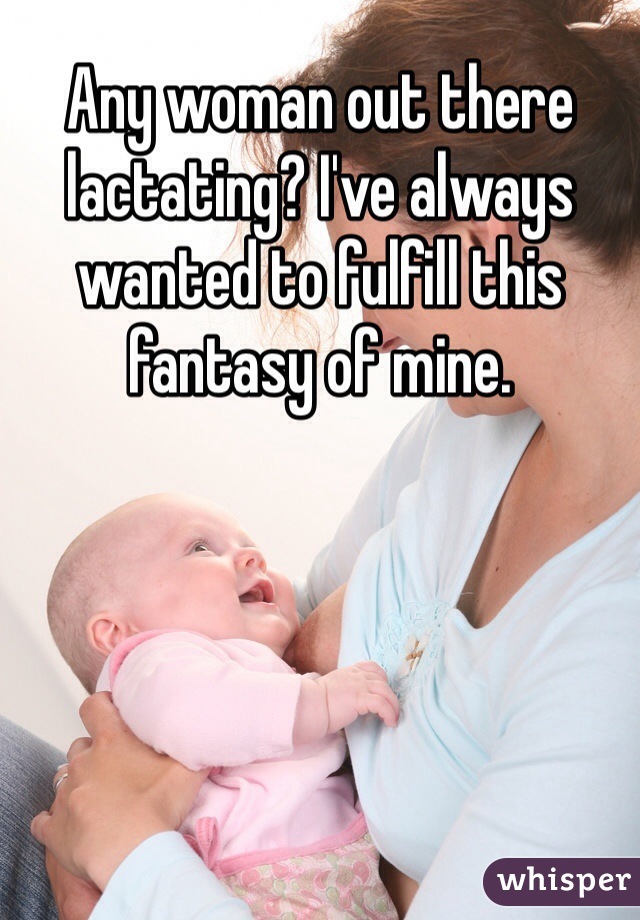 Any woman out there lactating? I've always wanted to fulfill this fantasy of mine. 