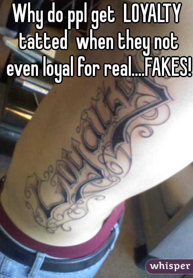Why do ppl get  LOYALTY tatted  when they not even loyal for real....FAKES!  