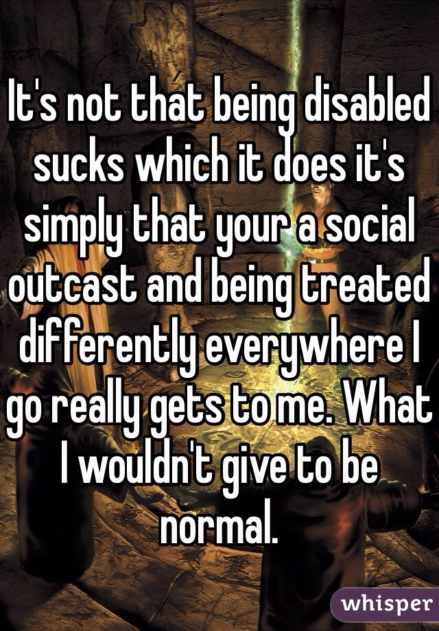 It's not that being disabled sucks which it does it's simply that your a social outcast and being treated differently everywhere I go really gets to me. What I wouldn't give to be normal. 