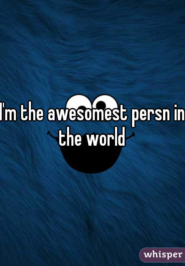 I'm the awesomest persn in the world 