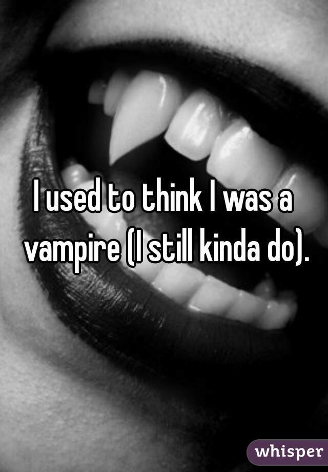 I used to think I was a vampire (I still kinda do).