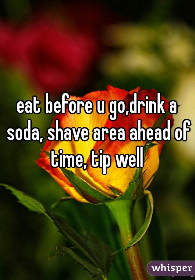 eat before u go,drink a soda, shave area ahead of time, tip well 