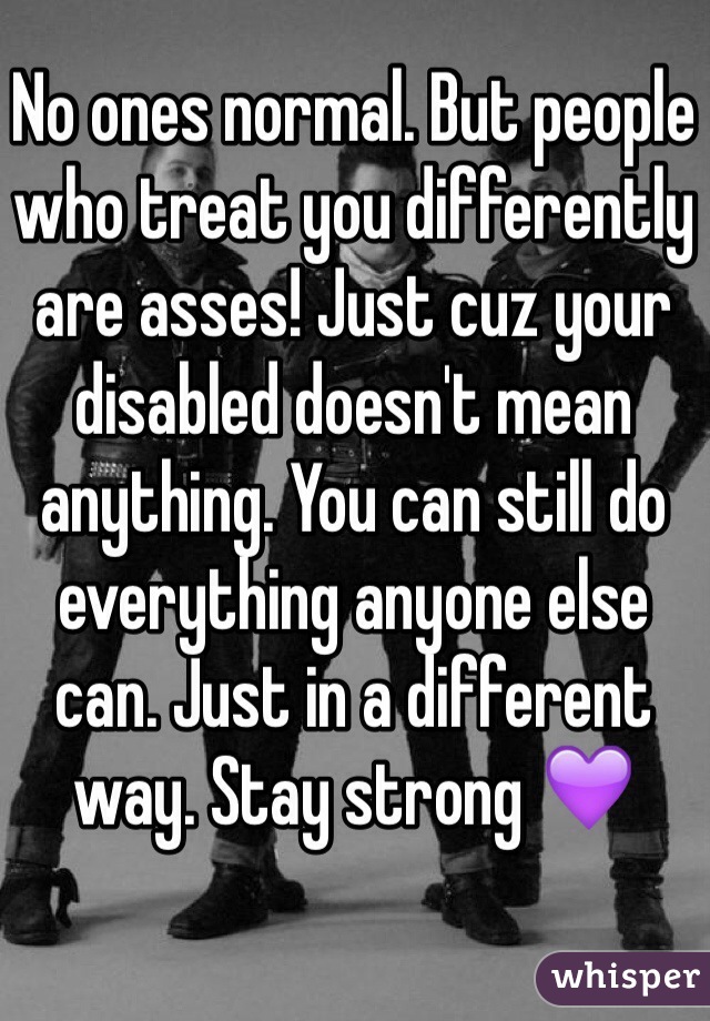 No ones normal. But people who treat you differently are asses! Just cuz your disabled doesn't mean anything. You can still do everything anyone else can. Just in a different way. Stay strong 💜