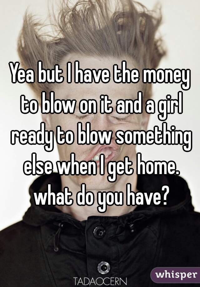 Yea but I have the money to blow on it and a girl ready to blow something else when I get home. what do you have?