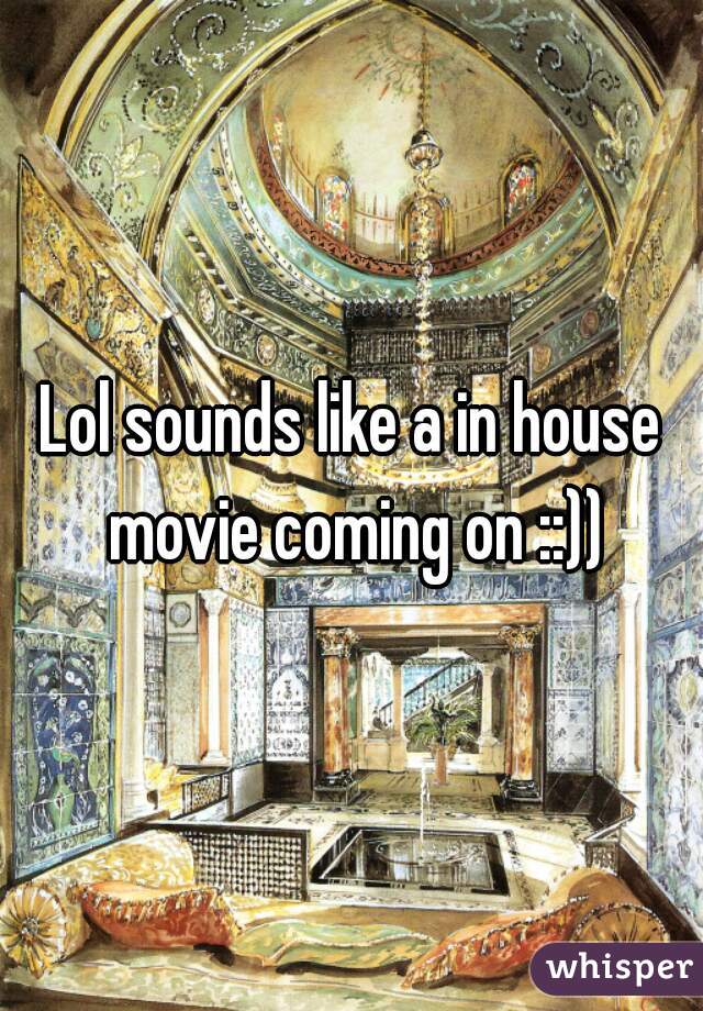 Lol sounds like a in house movie coming on ::))
