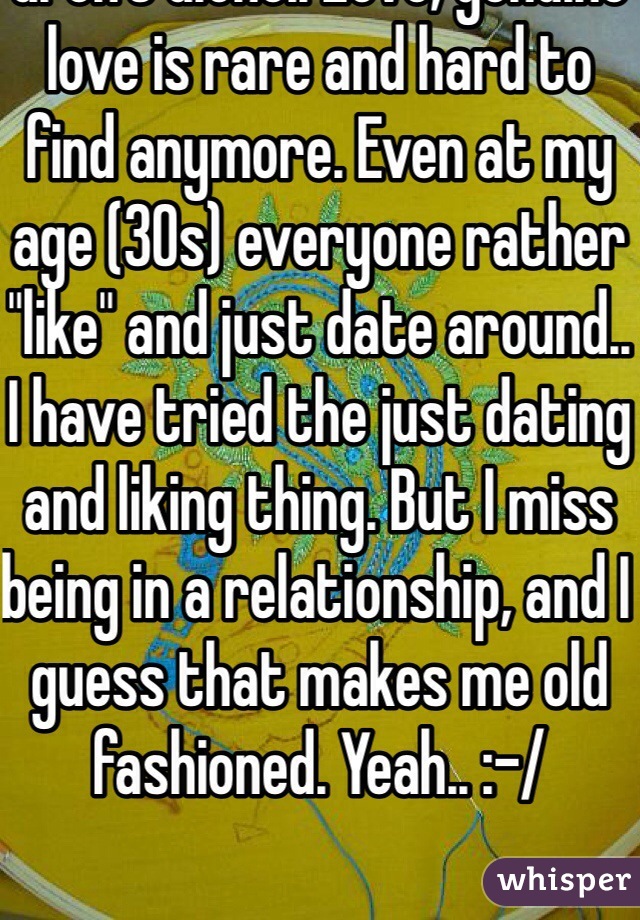 I know the feeling.. You aren't alone.. Love, genuine love is rare and hard to find anymore. Even at my age (30s) everyone rather "like" and just date around.. I have tried the just dating and liking thing. But I miss being in a relationship, and I guess that makes me old fashioned. Yeah.. :-/ 