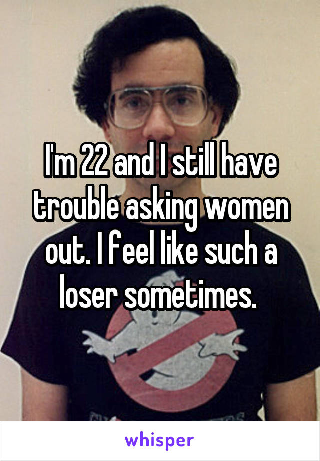 I'm 22 and I still have trouble asking women out. I feel like such a loser sometimes. 