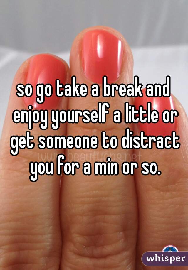 so go take a break and enjoy yourself a little or get someone to distract you for a min or so.