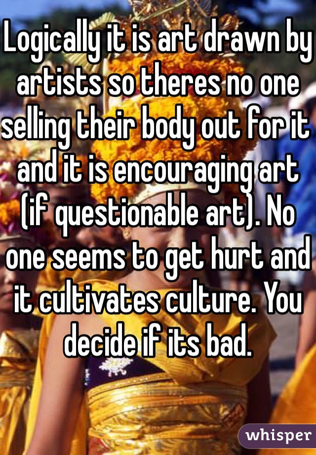 Logically it is art drawn by artists so theres no one selling their body out for it and it is encouraging art (if questionable art). No one seems to get hurt and it cultivates culture. You decide if its bad.  