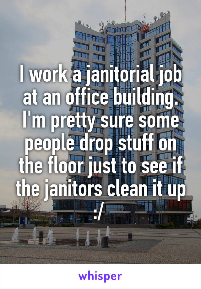 I work a janitorial job at an office building. I'm pretty sure some people drop stuff on the floor just to see if the janitors clean it up :/ 